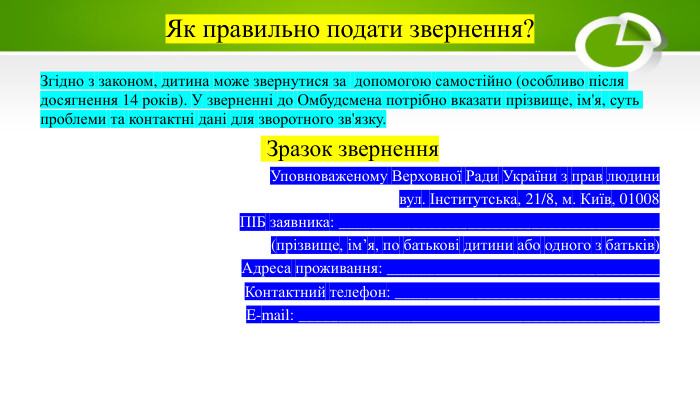 Як правильно подати звернення?Згідно з законом, дитина може звернутися за допомогою самостійно (особливо після досягнення 14 років). У зверненні до Омбудсмена потрібно вказати прізвище, ім'я, суть проблеми та контактні дані для зворотного зв'язку. Зразок звернення Уповноваженому Верховної Ради України з прав людинивул. Інститутська, 21/8, м. Київ, 01008 ПІБ заявника: ________________________________________(прізвище, ім’я, по батькові дитини або одного з батьків)Адреса проживання: __________________________________Контактний телефон: _________________________________E-mail: _____________________________________________