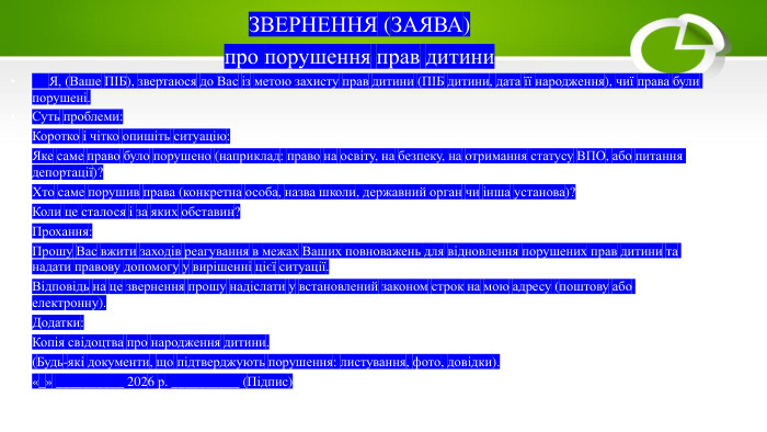 ЗВЕРНЕННЯ (ЗАЯВА)про порушення прав дитини Я, (Ваше ПІБ), звертаюся до Вас із метою захисту прав дитини (ПІБ дитини, дата її народження), чиї права були порушені. Суть проблеми: Коротко і чітко опишіть ситуацію: Яке саме право було порушено (наприклад: право на освіту, на безпеку, на отримання статусу ВПО, або питання депортації)?Хто саме порушив права (конкретна особа, назва школи, державний орган чи інша установа)?Коли це сталося і за яких обставин?Прохання: Прошу Вас вжити заходів реагування в межах Ваших повноважень для відновлення порушених прав дитини та надати правову допомогу у вирішенні цієї ситуації. Відповідь на це звернення прошу надіслати у встановлений законом строк на мою адресу (поштову або електронну). Додатки: Копія свідоцтва про народження дитини.(Будь-які документи, що підтверджують порушення: листування, фото, довідки).«_» __________ 2026 р. __________ (Підпис)
