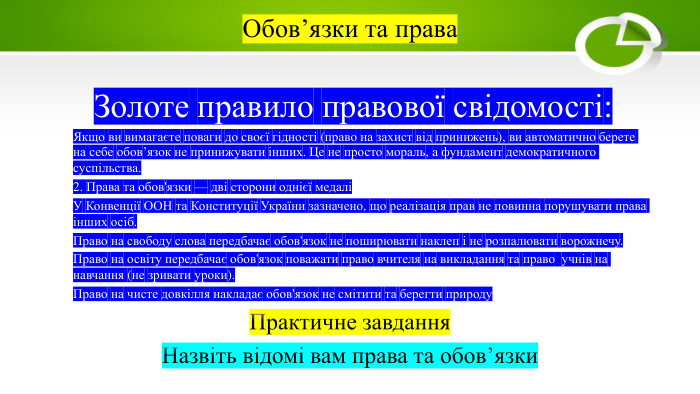 Обов’язки та права Золоте правило правової свідомості: Якщо ви вимагаєте поваги до своєї гідності (право на захист від принижень), ви автоматично берете на себе обов’язок не принижувати інших. Це не просто мораль, а фундамент демократичного суспільства.2. Права та обов'язки — дві сторони однієї медаліУ Конвенції ООН та Конституції України зазначено, що реалізація прав не повинна порушувати права інших осіб. Право на свободу слова передбачає обов'язок не поширювати наклеп і не розпалювати ворожнечу. Право на освіту передбачає обов'язок поважати право вчителя на викладання та право учнів на навчання (не зривати уроки). Право на чисте довкілля накладає обов'язок не смітити та берегти природу. Практичне завдання. Назвіть відомі вам права та обов’язки