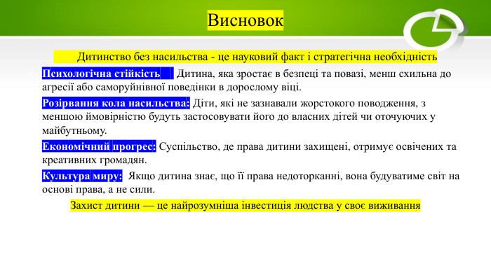 Висновок Дитинство без насильства - це науковий факт і стратегічна необхідність. Психологічна стійкістьь:: Дитина, яка зростає в безпеці та повазі, менш схильна до агресії або саморуйнівної поведінки в дорослому віці. Розірвання кола насильства: Діти, які не зазнавали жорстокого поводження, з меншою ймовірністю будуть застосовувати його до власних дітей чи оточуючих у майбутньому. Економічний прогрес: Суспільство, де права дитини захищені, отримує освічених та креативних громадян. Культура миру: Якщо дитина знає, що її права недоторканні, вона будуватиме світ на основі права, а не сили. Захист дитини — це найрозумніша інвестиція людства у своє виживання