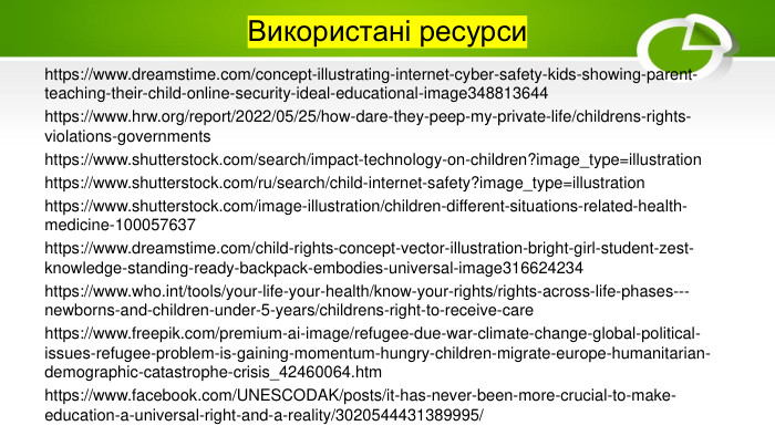 Використані ресурсиhttps://www.dreamstime.com/concept-illustrating-internet-cyber-safety-kids-showing-parent-teaching-their-child-online-security-ideal-educational-image348813644https://www.hrw.org/report/2022/05/25/how-dare-they-peep-my-private-life/childrens-rights-violations-governmentshttps://www.shutterstock.com/search/impact-technology-on-children?image_type=illustrationhttps://www.shutterstock.com/ru/search/child-internet-safety?image_type=illustrationhttps://www.shutterstock.com/image-illustration/children-different-situations-related-health-medicine-100057637https://www.dreamstime.com/child-rights-concept-vector-illustration-bright-girl-student-zest-knowledge-standing-ready-backpack-embodies-universal-image316624234https://www.who.int/tools/your-life-your-health/know-your-rights/rights-across-life-phases---newborns-and-children-under-5-years/childrens-right-to-receive-carehttps://www.freepik.com/premium-ai-image/refugee-due-war-climate-change-global-political-issues-refugee-problem-is-gaining-momentum-hungry-children-migrate-europe-humanitarian-demographic-catastrophe-crisis_42460064.htmhttps://www.facebook.com/UNESCODAK/posts/it-has-never-been-more-crucial-to-make-education-a-universal-right-and-a-reality/3020544431389995/