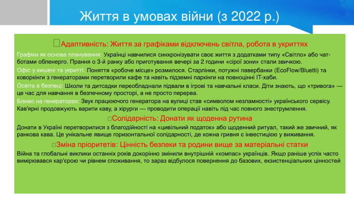 Життя в умовах війни (з 2022 р.)Адаптивність: Життя за графіками відключень світла, робота в укриттях. Графіки як основа планування: Українці навчилися синхронізувати своє життя з додатками типу «Світло» або чат-ботами обленерго. Прання о 3-й ранку або приготування вечері за 2 години «сірої зони» стали звичкою. Офіс у кишені та укритті: Поняття «робоче місце» розмилося. Старлінки, потужні павербанки (Eco. Flow/Bluetti) та коворкінги з генераторами перетворили кафе та навіть підземні паркінги на повноцінні IT-хаби. Освіта в безпеці: Школи та дитсадки переобладнали підвали в ігрові та навчальні класи. Діти знають, що «тривога» — це час для навчання в безпечному просторі, а не просто перерва. Бізнес на генераторах: Звук працюючого генератора на вулиці став «символом незламності» українського сервісу. Кав'ярні продовжують варити каву, а хірурги — проводити операції навіть під час повного знеструмлення.Солідарність: Донати як щоденна рутина. Донати в Україні перетворилися з благодійності на «цивільний податок» або щоденний ритуал, такий же звичний, як ранкова кава. Це унікальне явище горизонтальної солідарності, де кожна гривня є інвестицією у виживання.Зміна пріоритетів: Цінність безпеки та родини вище за матеріальні статки. Війна та глобальні виклики останніх років докорінно змінили внутрішній «компас» українців. Якщо раніше успіх часто вимірювався кар'єрою чи рівнем споживання, то зараз відбулося повернення до базових, екзистенціальних цінностей