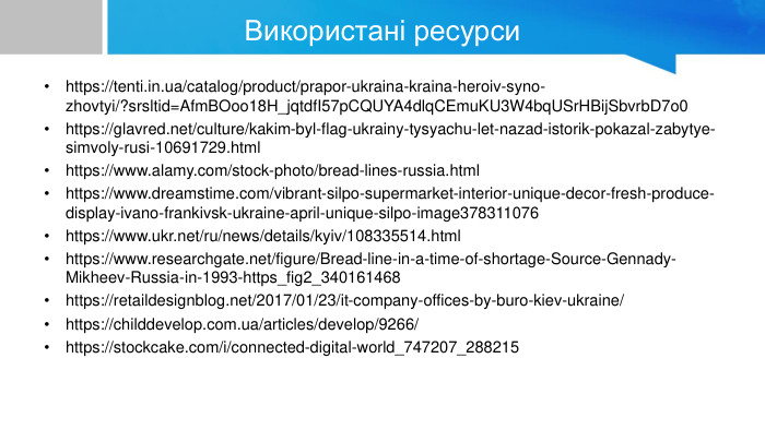 Використані ресурсиhttps://tenti.in.ua/catalog/product/prapor-ukraina-kraina-heroiv-syno-zhovtyi/?srsltid=Afm. BOoo18 H_jqtdf. I57p. CQUYA4dlq. CEmu. KU3 W4bq. USr. HBij. Sbvrb. D7o0https://glavred.net/culture/kakim-byl-flag-ukrainy-tysyachu-let-nazad-istorik-pokazal-zabytye-simvoly-rusi-10691729.htmlhttps://www.alamy.com/stock-photo/bread-lines-russia.htmlhttps://www.dreamstime.com/vibrant-silpo-supermarket-interior-unique-decor-fresh-produce-display-ivano-frankivsk-ukraine-april-unique-silpo-image378311076https://www.ukr.net/ru/news/details/kyiv/108335514.htmlhttps://www.researchgate.net/figure/Bread-line-in-a-time-of-shortage-Source-Gennady-Mikheev-Russia-in-1993-https_fig2_340161468https://retaildesignblog.net/2017/01/23/it-company-offices-by-buro-kiev-ukraine/https://childdevelop.com.ua/articles/develop/9266/https://stockcake.com/i/connected-digital-world_747207_288215