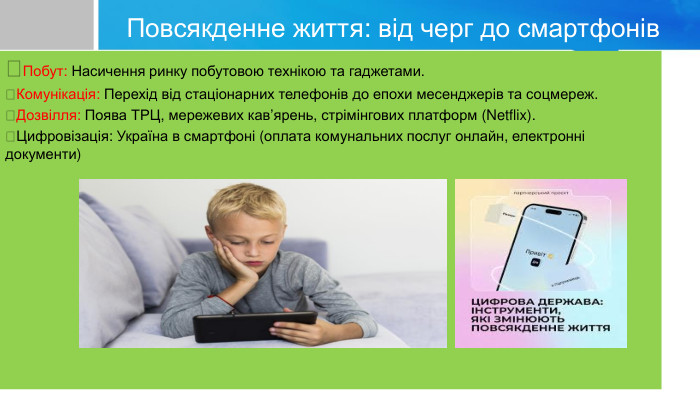 Повсякденне життя: від черг до смартфонівПобут: Насичення ринку побутовою технікою та гаджетами.Комунікація: Перехід від стаціонарних телефонів до епохи месенджерів та соцмереж.Дозвілля: Поява ТРЦ, мережевих кав’ярень, стрімінгових платформ (Netflix).Цифровізація: Україна в смартфоні (оплата комунальних послуг онлайн, електронні документи)