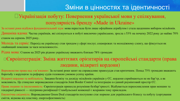 Зміни в цінностях та ідентичностіУкраїнізація побуту: Повернення української мови у спілкування, популярність бренду «Made in Ukraine»За останні роки відбувся фундаментальний зсув: мова перестала бути лише офіційним атрибутом і стала щоденним вибором мільйонів. Динаміка вдома: Частка українців, які спілкуються в побуті виключно українською, зросла з 53% на початку 2022 року до майже 70% станом на серпень 2025 року. Молодь та сервіс: Перехід на українську став трендом у сфері послуг, соцмережах та молодіжному сленгу, що фіксується як «найвищий показник за часи незалежності». Рідна мова: Станом на 2025 рік рідною українську вважають близько 78% громадянЄвроінтеграція: Зміна життєвих орієнтирів на європейські стандарти (права людини, відкриті кордони)Верховенство права над «зв’язками»: За останні роки запит на справедливе правосуддя став критичним. Понад 75% громадян вважають боротьбу з корупцією та реформу судів головною умовою успіху країни. Відкриті кордони та мобільність: Завдяки безвізу та досвіду мільйонів українців у ЄС, кордони сприймаються не як бар’єр, а як можливість. Це стимулює впровадження стандартів Joint Border Control та інтеграцію в єдиний роумінговий простір ЄС. Права людини та інклюзивність: Євроінтеграція принесла розуміння безбар’єрності. Відбувається переосмислення прав меншин та гендерної рівності — підтримка ратифікації Стамбульської конвенції є яскравим тому прикладом. Екологічна свідомість: Впровадження Green Deal стандартів поступово стає нормою для українського бізнесу та побуту (сортування сміття, відмова від пластику, енергоефективність) 