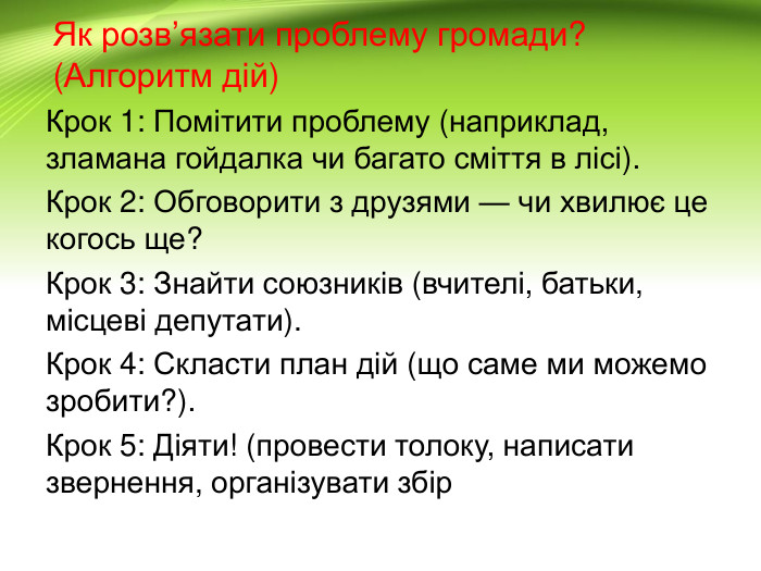Як розв’язати проблему громади? (Алгоритм дій)Крок 1: Помітити проблему (наприклад, зламана гойдалка чи багато сміття в лісі). Крок 2: Обговорити з друзями — чи хвилює це когось ще?Крок 3: Знайти союзників (вчителі, батьки, місцеві депутати). Крок 4: Скласти план дій (що саме ми можемо зробити?). Крок 5: Діяти! (провести толоку, написати звернення, організувати збір