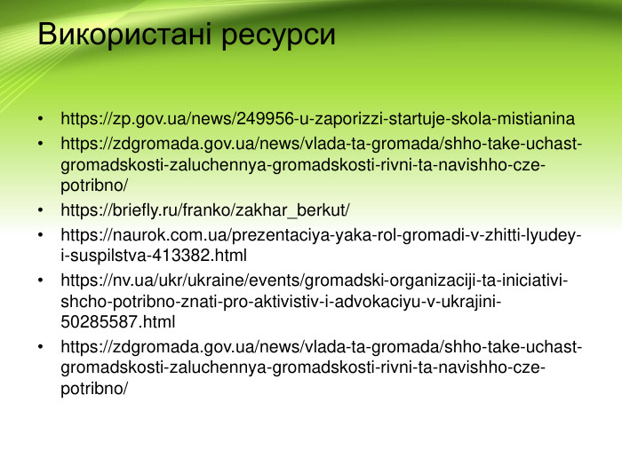 Використані ресурсиhttps://zp.gov.ua/news/249956-u-zaporizzi-startuje-skola-mistianinahttps://zdgromada.gov.ua/news/vlada-ta-gromada/shho-take-uchast-gromadskosti-zaluchennya-gromadskosti-rivni-ta-navishho-cze-potribno/https://briefly.ru/franko/zakhar_berkut/https://naurok.com.ua/prezentaciya-yaka-rol-gromadi-v-zhitti-lyudey-i-suspilstva-413382.htmlhttps://nv.ua/ukr/ukraine/events/gromadski-organizaciji-ta-iniciativi-shcho-potribno-znati-pro-aktivistiv-i-advokaciyu-v-ukrajini-50285587.htmlhttps://zdgromada.gov.ua/news/vlada-ta-gromada/shho-take-uchast-gromadskosti-zaluchennya-gromadskosti-rivni-ta-navishho-cze-potribno/
