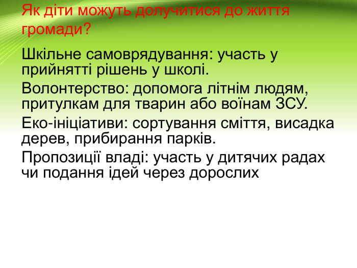 Як діти можуть долучитися до життя громади?Шкільне самоврядування: участь у прийнятті рішень у школі. Волонтерство: допомога літнім людям, притулкам для тварин або воїнам ЗСУ. Еко-ініціативи: сортування сміття, висадка дерев, прибирання парків. Пропозиції владі: участь у дитячих радах чи подання ідей через дорослих