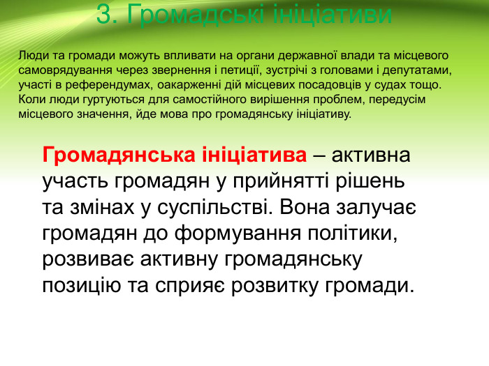 3. Громадські ініціативи. Громадянська ініціатива – активна участь громадян у прийнятті рішень та змінах у суспільстві. Вона залучає громадян до формування політики, розвиває активну громадянську позицію та сприяє розвитку громади. Люди та громади можуть впливати на органи державної влади та місцевого самоврядування через звернення і петиції, зустрічі з головами і депутатами, участі в референдумах, оакарженні дій місцевих посадовців у судах тощо. Коли люди гуртуються для самостійного вирішення проблем, передусім місцевого значення, йде мова про громадянську ініціативу.