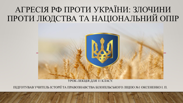 Агресія РФ проти України: Злочини проти людства та національний опір. Урок-лекція для 11 класу. Підготував учитель історії та правознавства Білопільського ліцею №1 Оксененко І. П.