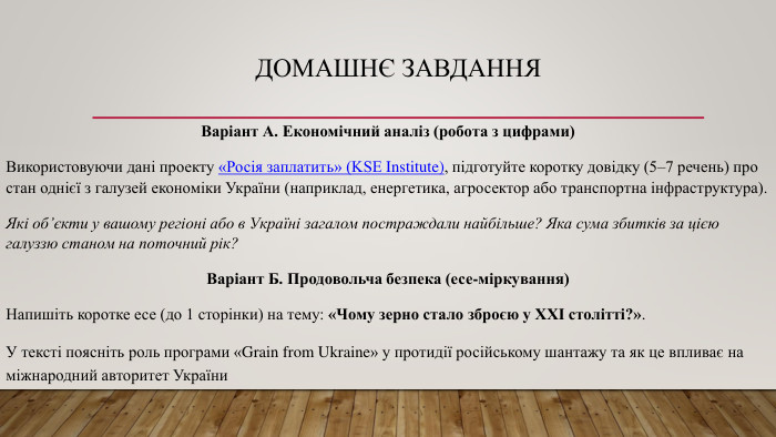 Домашнє завдання. Варіант А. Економічний аналіз (робота з цифрами)Використовуючи дані проекту «Росія заплатить» (KSE Institute), підготуйте коротку довідку (5–7 речень) про стан однієї з галузей економіки України (наприклад, енергетика, агросектор або транспортна інфраструктура). Які об’єкти у вашому регіоні або в Україні загалом постраждали найбільше? Яка сума збитків за цією галуззю станом на поточний рік?Варіант Б. Продовольча безпека (есе-міркування)Напишіть коротке есе (до 1 сторінки) на тему: «Чому зерно стало зброєю у XXI столітті?». У тексті поясніть роль програми «Grain from Ukraine» у протидії російському шантажу та як це впливає на міжнародний авторитет України