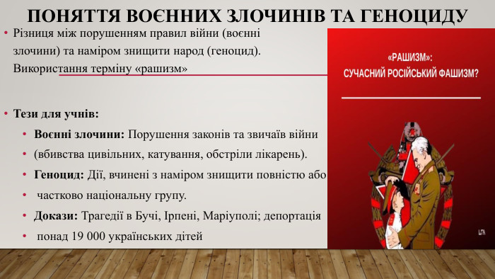 Поняття воєнних злочинів та геноциду. Тези для учнів: Воєнні злочини: Порушення законів та звичаїв війни (вбивства цивільних, катування, обстріли лікарень). Геноцид: Дії, вчинені з наміром знищити повністю або частково національну групу. Докази: Трагедії в Бучі, Ірпені, Маріуполі; депортація понад 19 000 українських дітей. Різниця між порушенням правил війни (воєнні злочини) та наміром знищити народ (геноцид). Використання терміну «рашизм»