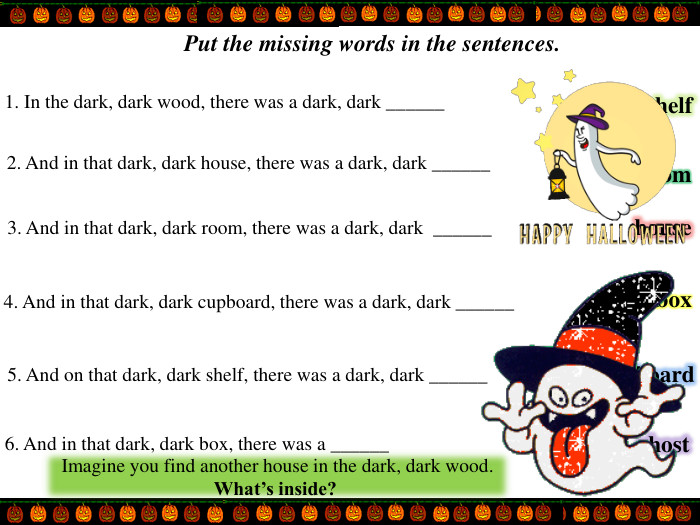 Put the missing words in the sentences.1. In the dark, dark wood, there was a dark, dark ______ 2. And in that dark, dark house, there was a dark, dark ______  3. And in that dark, dark room, there was a dark, dark  ______4. And in that dark, dark cupboard, there was a dark, dark ______  5. And on that dark, dark shelf, there was a dark, dark ______6. And in that dark, dark box, there was a ______  roomboxghostcupboardhouseshelf. Imagine you find another house in the dark, dark wood. What’s inside? 