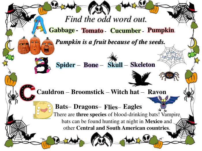 Find the odd word out. Tomato -  Gabbage - Cucumber -Pumpkin. Pumpkin is a fruit because of the seeds. Spider – Bone – Skull – Skeleton. Cauldron – Broomstick – Witch hat – Ravon. Eagles. Flies– Dragons– Bats– There are three species of blood-drinking bats! Vampire bats can be found hunting at night in Mexico and other Central and South American countries.style.text. Decoration. Underlinerrrrstyle.text. Decoration. Underlinerrrrstyle.text. Decoration. Underlinerrrrstyle.text. Decoration. Underlinerrrr