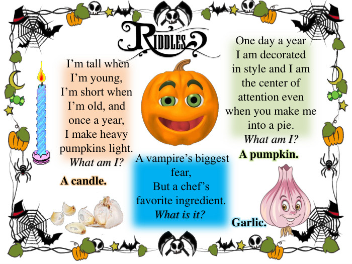  I’m tall when I’m young, I’m short when I’m old, and once a year, I make heavy pumpkins light. What am I?One day a year I am decorated in style and I am the center of attention even when you make me into a pie. What am I?A candle. A pumpkin.  A vampire’s biggest fear,But a chef’s favorite ingredient. What is it?  Garlic.