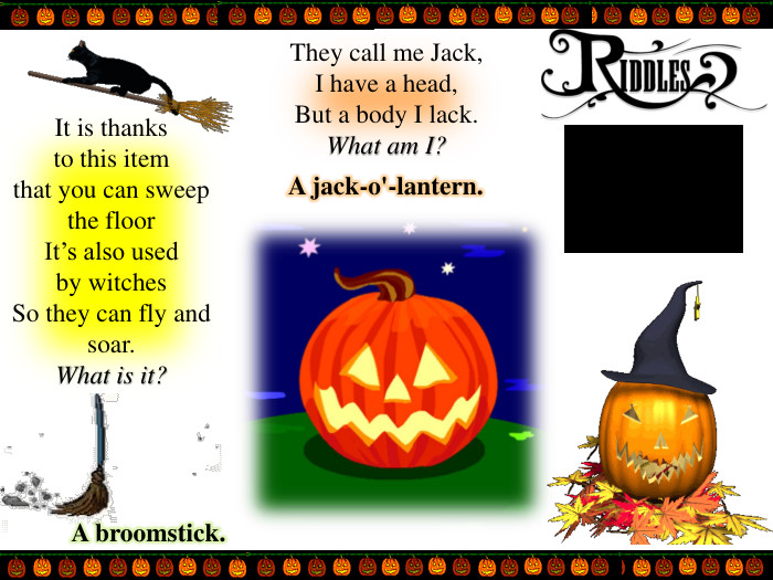 It is thanks to this itemthat you can sweep the floor. It’s also used by witches. So they can fly and soar. What is it?They call me Jack,I have a head, But a body I lack. What am I?A broomstick. A jack-o'-lantern.