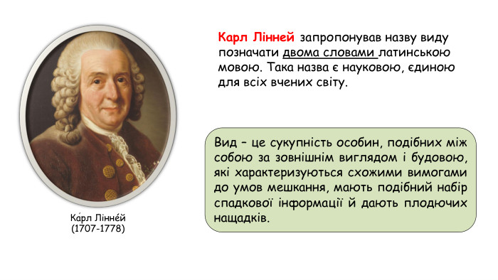 Карл Лінней запропонував назву виду позначати двома словами латинською мовою. Така назва є науковою, єдиною для всіх вчених світу. Ка́рл Ліннéй (1707-1778)Вид – це сукупність особин, подібних між собою за зовнішнім виглядом і будовою, які характеризуються схожими вимогами до умов мешкання, мають подібний набір спадкової інформації й дають плодючих нащадків.