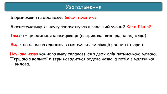 Узагальнення. Біорізноманіття досліджує біосистематика. Таксон – це одиниця класифікації (наприклад: вид, рід, клас, тощо). Вид – це основна одиниця в системі класифікації рослин і тварин. Біосистематику як науку започаткував шведський учений Карл Лінней. Наукова назва кожного виду складається з двох слів латинською мовою. Першою з великої літери наводиться родова назва, а потім з маленької — видова.