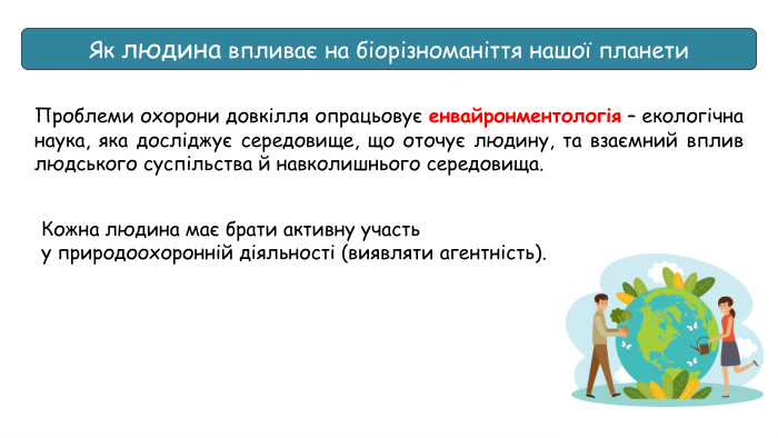 Як людина впливає на біорізноманіття нашої планети. Проблеми охорони довкілля опрацьовує енвайронментологія – екологічна наука, яка досліджує середовище, що оточує людину, та взаємний вплив людського суспільства й навколишнього середовища. Кожна людина має брати активну участь у природоохоронній діяльності (виявляти агентність).