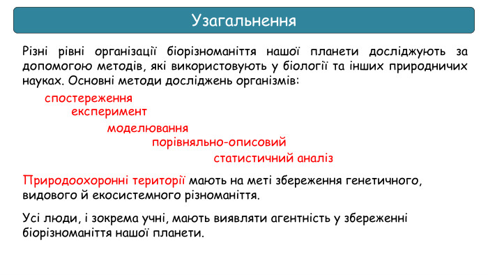 Узагальнення. Різні рівні організації біорізноманіття нашої планети досліджують за допомогою методів, які використовують у біології та інших природничих науках. Основні методи досліджень організмів: Природоохоронні території мають на меті збереження генетичного, видового й екосистемного різноманіття. Усі люди, і зокрема учні, мають виявляти агентність у збереженні біорізноманіття нашої планети.спостереження експериментмоделювання порівняльно-описовийстатистичний аналіз