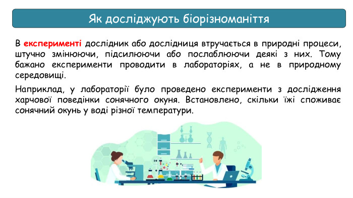 Як досліджують біорізноманіття. В експерименті дослідник або дослідниця втручається в природні процеси, штучно змінюючи, підсилюючи або послаблюючи деякі з них. Тому бажано експерименти проводити в лабораторіях, а не в природному середовищі. Наприклад, у лабораторії було проведено експерименти з дослідження харчової поведінки сонячного окуня. Встановлено, скільки їжі споживає сонячний окунь у воді різної температури.