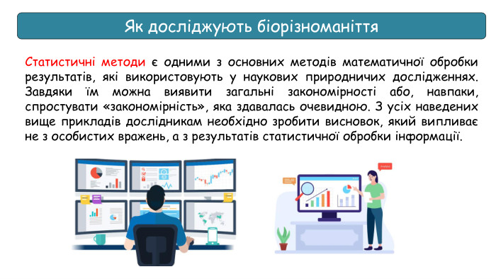 Як досліджують біорізноманіття. Статистичні методи є одними з основних методів математичної обробки результатів, які використовують у наукових природничих дослідженнях. Завдяки їм можна виявити загальні закономірності або, навпаки, спростувати «закономірність», яка здавалась очевидною. З усіх наведених вище прикладів дослідникам необхідно зробити висновок, який випливає не з особистих вражень, а з результатів статистичної обробки інформації.