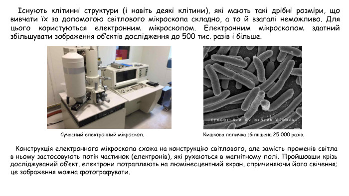 Існують клітинні структури (і навіть деякі клітини), які мають такі дрібні розміри, що вивчати їх за допомогою світлового мікроскопа складно, а то й взагалі неможливо. Для цього користуються електронним мікроскопом. Електронним мікроскопом здатний збільшувати зображення об’єктів дослідження до 500 тис. разів і більше. Конструкція електронного мікроскопа схожа на конструкцію світлового, але замість променів світла в ньому застосовують потік частинок (електронів), які рухаються в магнітному полі. Пройшовши крізь досліджуваний об’єкт, електрони потрапляють на люмінесцентний екран, спричиняючи його свічення; це зображення можна фотографувати. Сучасний електронний мікроскоп. Кишкова паличка збільшена 25 000 разів.