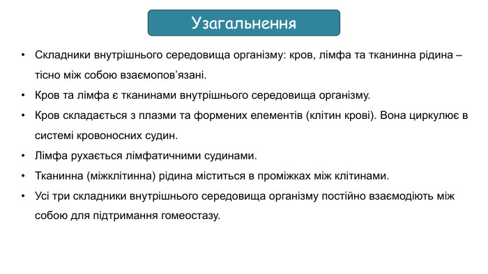 Узагальнення. Складники внутрішнього середовища організму: кров, лімфа та тканинна рідина – тісно між собою взаємопов’язані. Кров та лімфа є тканинами внутрішнього середовища організму. Кров складається з плазми та формених елементів (клітин крові). Вона циркулює в системі кровоносних судин. Лімфа рухається лімфатичними судинами. Тканинна (міжклітинна) рідина міститься в проміжках між клітинами. Усі три складники внутрішнього середовища організму постійно взаємодіють між собою для підтримання гомеостазу.