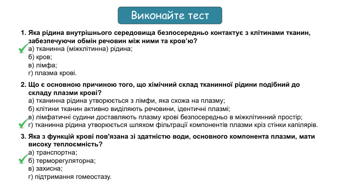 1. Яка рідина внутрішнього середовища безпосередньо контактує з клітинами тканин, забезпечуючи обмін речовин між ними та кров’ю?а) тканинна (міжклітинна) рідина;б) кров;в) лімфа;г) плазма крові.2. Що є основною причиною того, що хімічний склад тканинної рідини подібний до складу плазми крові?а) тканинна рідина утворюється з лімфи, яка схожа на плазму;б) клітини тканин активно виділяють речовини, ідентичні плазмі;в) лімфатичні судини доставляють плазму крові безпосередньо в міжклітинний простір;г) тканинна рідина утворюється шляхом фільтрації компонентів плазми кріз стінки капілярів.3. Яка з функцій крові пов'язана зі здатністю води, основного компонента плазми, мати високу теплоємність?а) транспортна;б) терморегуляторна; в) захисна;г) підтримання гомеостазу. Виконайте тест