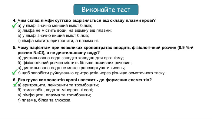 4. Чим склад лімфи суттєво відрізняється від складу плазми крові?а) у лімфі значно менший вміст білків;б) лімфа не містить води, на відміну від плазми;в) у лімфі значно вищий вміст білків;г) лімфа містить еритроцити, а плазма ні.5. Чому пацієнтам при невеликих крововтратах вводять фізіологічний розчин (0.9 %-й розчин Na. Cl), а не дистильовану воду?а) дистильована вода занодто холодна для організму;б) фізіологічний розчин містить більше поживних речовин;в) дистильована вода не може транспортувати кисень;г) щоб запобігти руйнуванню еритроцитів через різницю осмотичного тиску.6. Яка група компонентів крові належить до формених елементів?а) еритроцити, лейкоцити та тромбоцити;б) гемоглобін, вода та мінеральні солі; в) лімфоцити, плазма та тромбоцити;г) плазма, білки та глюкоза. Виконайте тест