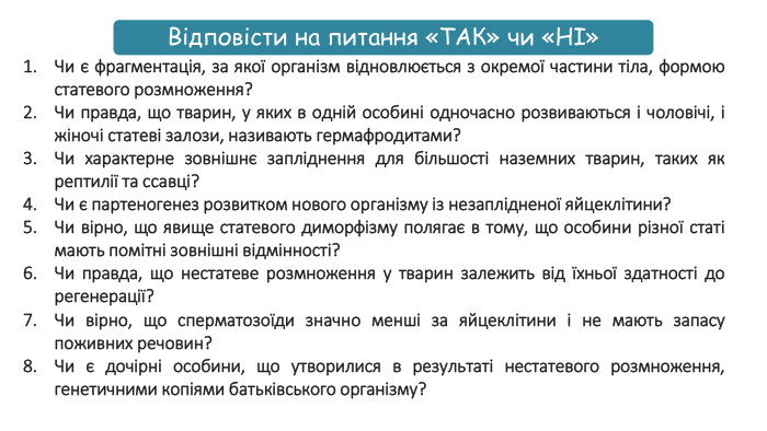 Чи є фрагментація, за якої організм відновлюється з окремої частини тіла, формою статевого розмноження?Чи правда, що тварин, у яких в одній особині одночасно розвиваються і чоловічі, і жіночі статеві залози, називають гермафродитами?Чи характерне зовнішнє запліднення для більшості наземних тварин, таких як рептилії та ссавці?Чи є партеногенез розвитком нового організму із незаплідненої яйцеклітини?Чи вірно, що явище статевого диморфізму полягає в тому, що особини різної статі мають помітні зовнішні відмінності?Чи правда, що нестатеве розмноження у тварин залежить від їхньої здатності до регенерації? Чи вірно, що сперматозоїди значно менші за яйцеклітини і не мають запасу поживних речовин? Чи є дочірні особини, що утворилися в результаті нестатевого розмноження, генетичними копіями батьківського організму?Відповісти на питання «ТАК» чи «НІ»