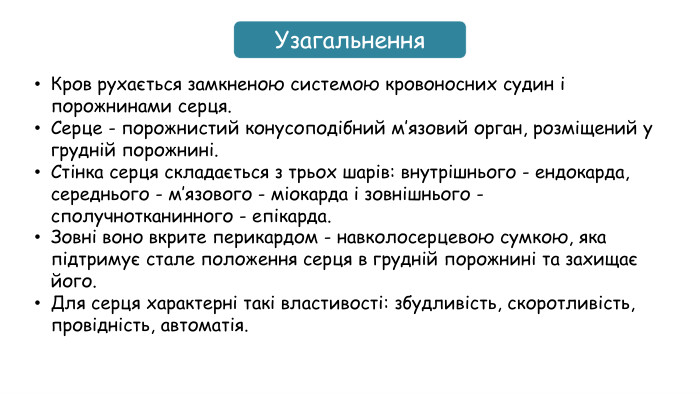 Узагальнення. Кров рухається замкненою системою кровоносних судин і порожнинами серця. Серце - порожнистий конусоподібний м’язовий орган, розміщений у грудній порожнині. Стінка серця складається з трьох шарів: внутрішнього - ендокарда, середнього - м’язового - міокарда і зовнішнього - сполучнотканинного - епікарда. Зовні воно вкрите перикардом - навколосерцевою сумкою, яка підтримує стале положення серця в грудній порожнині та захищає його. Для серця характерні такі властивості: збудливість, скоротливість, провідність, автоматія.