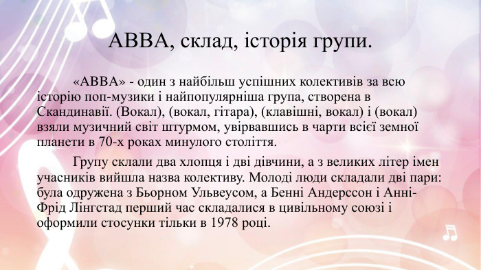 ABBA, склад, історія групи. «ABBA» - один з найбільш успішних колективів за всю історію поп-музики і найпопулярніша група, створена в Скандинавії. (Вокал), (вокал, гітара), (клавішні, вокал) і (вокал) взяли музичний світ штурмом, увірвавшись в чарти всієї земної планети в 70-х роках минулого століття.	Групу склали два хлопця і дві дівчини, а з великих літер імен учасників вийшла назва колективу. Молоді люди складали дві пари: була одружена з Бьорном Ульвеусом, а Бенні Андерссон і Анні-Фрід Лінгстад перший час складалися в цивільному союзі і оформили стосунки тільки в 1978 році.