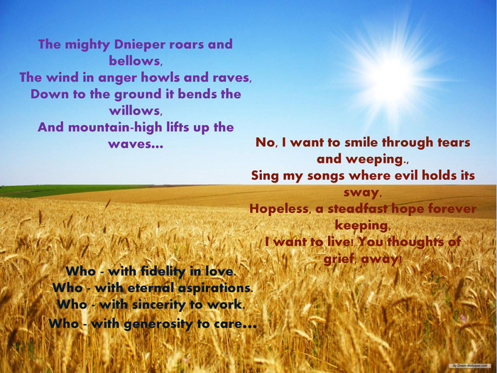 The mighty Dnieper roars and bellows,The wind in anger howls and raves,Down to the ground it bends the willows,And mountain-high lifts up the waves…No, I want to smile through tears and weeping.,Sing my songs where evil holds its sway,Hopeless, a steadfast hope forever keeping,I want to live! You thoughts of grief, away!Who - with fidelity in love. Who - with eternal aspirations. Who - with sincerity to work. Who - with generosity to care…style.colorfillcolorfill.type