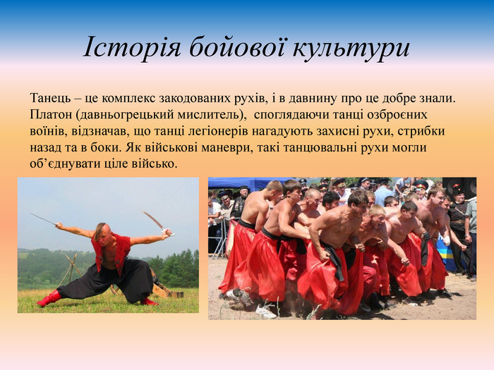 Історія бойової культури Танець – це комплекс закодованих рухів, і в давнину про це добре знали. Платон (давньогрецький мислитель), споглядаючи танці озброєних воїнів, відзначав, що танці легіонерів нагадують захисні рухи, стрибки назад та в боки. Як військові маневри, такі танцювальні рухи могли об’єднувати ціле військо. 