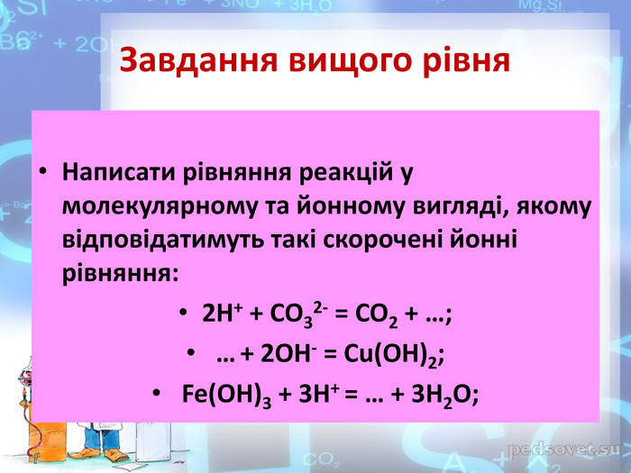 Завдання вищого рівня. Написати рівняння реакцій у молекулярному та йонному вигляді, якому відповідатимуть такі скорочені йонні рівняння: 2 H+ + CO32- = CO2 + …; … + 2 OH- = Cu(OH)2; Fe(OH)3 + 3 H+ = … + 3 H2 O;