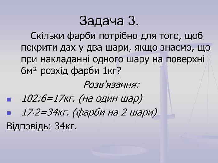 Задача 3.         Скільки фарби потрібно для того, щоб покрити дах у два шари, якщо знаємо, що при накладанні одного шару на поверхні 6мІ розхід фарби 1кг? Розв'язання: 102:6=17кг. (на один шар) 172=34кг. (фарби на 2 шари) Відповідь: 34кг. 