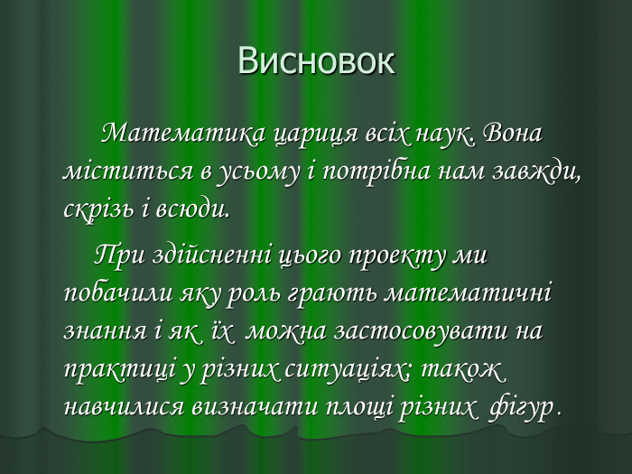 Висновок         Математика цариця всіх наук. Вона міститься в усьому і потрібна нам завжди, скрізь і всюди.         При здійсненні цього проекту ми побачили яку роль грають математичні знання і як  їх  можна застосовувати на практиці у різних ситуаціях; також  навчилися визначати площі різних  фігур . 