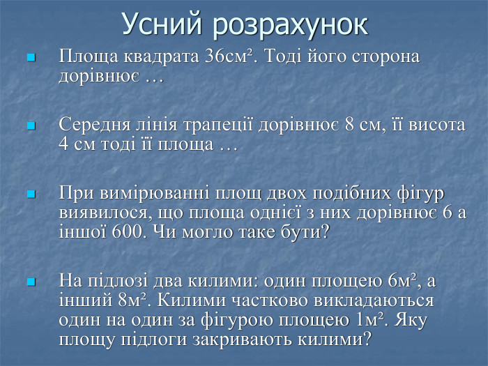 Усний розрахунок Площа квадрата 36смІ. Тоді його сторона дорівнює …  Середня лінія трапеції дорівнює 8 см, її висота 4 см тоді її площа …  При вимірюванні площ двох подібних фігур виявилося, що площа однієї з них дорівнює 6 а іншої 600. Чи могло таке бути?   На підлозі два килими: один площею 6мІ, а інший 8мІ. Килими частково викладаються один на один за фігурою площею 1мІ. Яку площу підлоги закривають килими?  