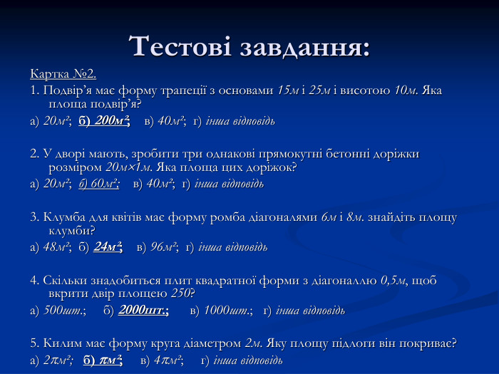Тестові завдання: Картка №2. 1. Подвір’я має форму трапеції з основами 15м і 25м і висотою 10м. Яка площа подвір’я? а) 20мІ;  б) 200мІ;    в) 40мІ;  г) інша відповідь  2. У дворі мають, зробити три однакові прямокутні бетонні доріжки розміром 20м1м. Яка площа цих доріжок?  а) 20мІ;  б) 60мІ;    в) 40мІ;  г) інша відповідь   3. Клумба для квітів має форму ромба діагоналями 6м і 8м. знайдіть площу клумби? а) 48мІ;  б) 24мІ;    в) 96мІ;  г) інша відповідь  4. Скільки знадобиться плит квадратної форми з діагоналлю 0,5м, щоб вкрити двір площею 250? а) 500шт.;     б) 2000шт.;      в) 1000шт.;   г) інша відповідь  5. Килим має форму круга діаметром 2м. Яку площу підлоги він покриває? а) 2мІ;   б) мІ;     в) 4мІ;     г) інша відповідь  