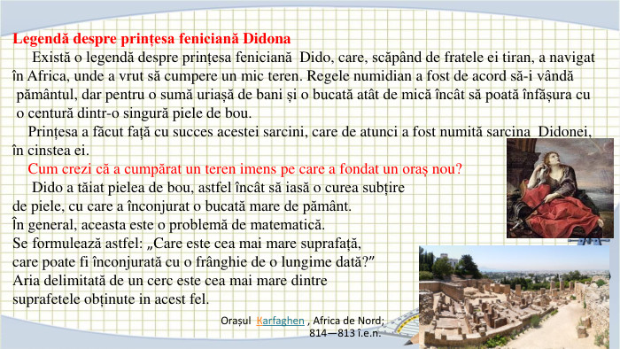 Legendă despre prințesa feniciană Didona Există o legendă despre prințesa feniciană Dido, care, scăpând de fratele ei tiran, a navigat în Africa, unde a vrut să cumpere un mic teren. Regele numidian a fost de acord să-i vândă pământul, dar pentru o sumă uriașă de bani și o bucată atât de mică încât să poată înfășura cu o centură dintr-o singură piele de bou. Prințesa a făcut față cu succes acestei sarcini, care de atunci a fost numită sarcina Didonei, în cinstea ei. Cum crezi că a cumpărat un teren imens pe care a fondat un oraș nou? Dido a tăiat pielea de bou, astfel încât să iasă o curea subțire de piele, cu care a înconjurat o bucată mare de pământ.În general, aceasta este o problemă de matematică. Se formulează astfel: „Care este cea mai mare suprafață, care poate fi înconjurată cu o frânghie de o lungime dată?”Aria delimitată de un cerc este cea mai mare dintre suprafetele obținute in acest fel. Orașul  Кarfaghen , Africa de Nord; 814—813 î.e.n.