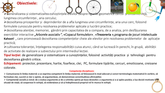 Obiectivele: Generalizarea și sistematizarea cunoștințele elevilor despre figurile geometrice cercul și circumferință, lungimea circumferinței , aria cercului;dezvoltarea priceperilor și deprinderilor de a afla lungimea unei circumferințe, aria unui cerc, folosind formulele cunoscute pentru rezolvarea problemelor aplicate și lucrării practice;dezvoltarea atenției, memoriei, gândirii prin capacitatea de a compara, de a analiza, prin desfășurarea exercițiilor interactive „Arborele asociativ ”, «Copacul formulelor» , «Trezoreria »,programa de jocuri intelectuale Kahoot!  , care promovează dezvoltarea competențelor cheie ale elevilor prin rezolvarea problemelor de aplicație practică;cultivarea toleranței, înțelegerea responsabilității cuiva atunci, când se lucrează în perechi, în grupă, abilității de activitate de realizare a subiectului prin intermediul lecției. Tipul lecției: de generalizare și sistematizare a cunoștințelor, folosind activități practice și tehnologii pentru dezvoltarea gândirii critice. Echipament: proiector, prezentare, hartie, foarfece, clei, PC, formulare tipărite, cercuri, emoticoane, creioane colorate. Competențe disciplinare: Comunicarea în limba maternă: a se exprima competent în limba maternă; să folosească în mod adecvat și corect terminologia matematică în vorbire, să formuleze clar, succint și clar o opinie, să argumenteze, să demonstreze corectitudinea afirmațiilor. Competență socială și civică: de a evalua argumente și de a schimba opinia pe baza dovezilor; a argumenta și a-și apăra poziția; a lua decizii motivate în situații de viață; să coopereze în echipă, să evidențieze și să-și îndeplinească propriul rol în munca în echipă.