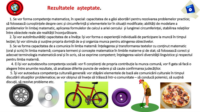  1. Se vor forma competenţe matematice, în special: capacitatea de a găsi abordări pentru rezolvarea problemelor practice; să folosească cunoștințele despre cerc și circumferință și elementele lor în situații modificate; abilități de modelare a problemelor în limbaj matematic, aplicarea formulelor de calcul a ariei cercului și lungimei circumferinței, stabilirea relațiilor între obiectele reale ale realității înconjurătoare. 2. Își vor autoîmbunătăți capacitatea de a învăța: își vor forma o experiență individuală de participare la muncă în timpul lecției; își vor stimula și susține propria dorință de a-și organiza munca pentru atingerea obiectivelor. 3. Se va forma capacitatea de a comunica în limba maternă: înțelegerea și transformarea textelor cu conținut matematic (oral și scris) în limba maternă; compara termeni și concepte matematice în limbile materne și de stat; să folosească corect și adecvat terminologia matematică oral și în scris, să se exprime competent; înţelegerea valorii diversităţii lingvistice şi respectul pentru limba maternă. 4. Ei își vor autodezvolta competența socială: vor fi conștienți de propria contribuție la munca comună, vor fi gata să facă o alegere între anumite rezultate, să analizeze diferite puncte de vedere și să caute confirmarea judecăților. 5. Își vor autoeduca competenţa culturală generală: vor stăpâni elementele de bază ale comunicării culturale în timpul discutării situaţiilor problematice; se vor obișnui să învețe să trăiască într-o comunitate – să conducă polemici, să susțină discuții, să rezolve probleme etc. Rezultatele așteptate.