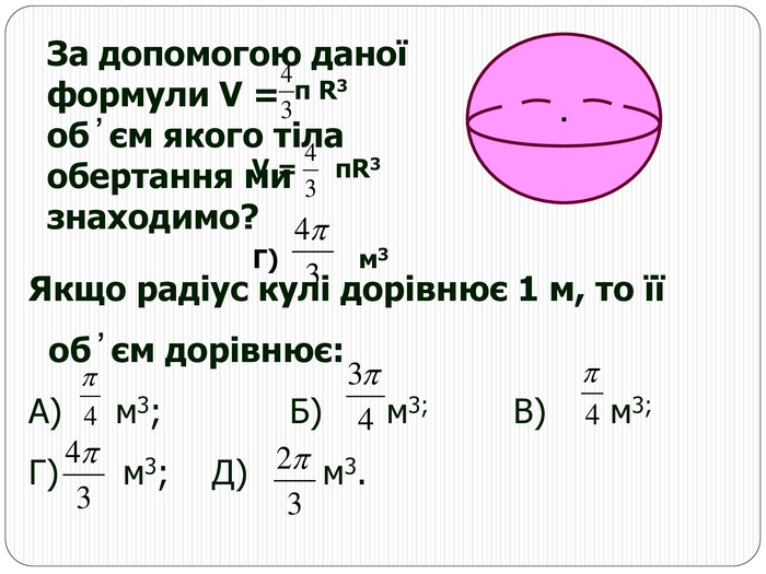 ∙ За допомогою даної формули V = об ̓ єм якого тіла обертання ми знаходимо? R3 π Якщо радіус кулі дорівнює 1 м, то її    об ̓ єм дорівнює: А)     м3;            Б)      м3;            В)      м3;                                    Г)      м3;    Д)       м3.  V =     πR3                             Г)          м3 