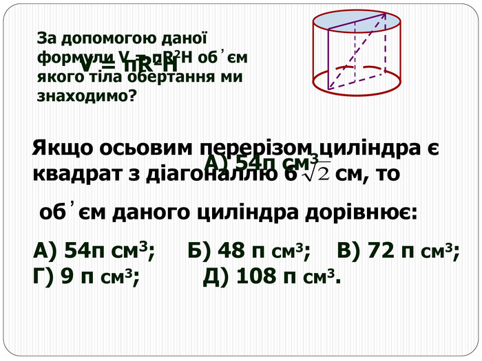 За допомогою даної формули V = πR2H об ̓ єм якого тіла обертання ми знаходимо?    Якщо осьовим перерізом циліндра є квадрат з діагоналлю 6      см, то      об ̓ єм даного циліндра дорівнює:    А) 54π см3;     Б) 48 π см3;    В) 72 π см3;          Г) 9 π см3;          Д) 108 π см3. V = πR2H А) 54π см3 