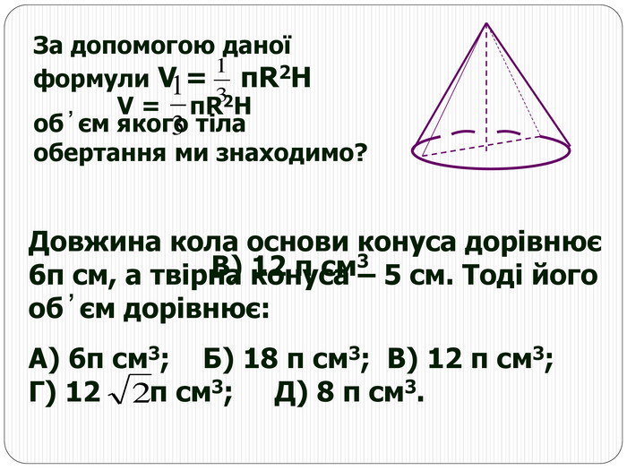 За допомогою даної формули V =    πR2H  об ̓ єм якого тіла обертання ми знаходимо? Довжина кола основи конуса дорівнює 6π см, а твірна конуса – 5 см. Тоді його об ̓ єм дорівнює: А) 6π см3;    Б) 18 π см3;  В) 12 π см3;          Г) 12      π см3;     Д) 8 π см3.     V =    πR2H В) 12 π см3 