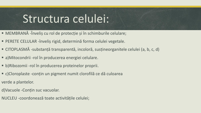 Structura celulei: MEMBRANĂ -Înveliș cu rol de protecție și în schimburile celulare;PERETE CELULAR -înveliș rigid, determină forma celulei vegetale. CITOPLASMĂ -substanță transparentă, incoloră, susțineorganitele celulei (a, b, c, d)a)Mitocondrii -rol în producerea energiei celulare.b)Ribozomii -rol în producerea proteinelor proprii.c)Cloroplaste -conțin un pigment numit clorofilă ce dă culoareaverde a plantelor.d)Vacuole -Conțin suc vacuolar. NUCLEU -coordonează toate activitățile celulei;
