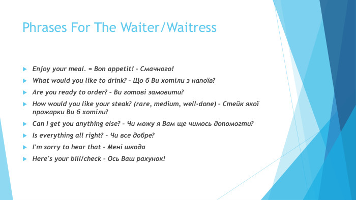 Phrases For The Waiter/Waitress. Enjoy your meal. = Bon appetit! – Смачного!What would you like to drink? – Що б Ви хотіли з напоїв?Are you ready to order? – Ви готові замовити?How would you like your steak? (rare, medium, well-done) – Стейк якої прожарки Ви б хотіли?Can I get you anything else? – Чи можу я Вам ще чимось допомогти?Is everything all right? – Чи все добре? I'm sorry to hear that – Мені шкода. Here's your bill/check – Ось Ваш рахунок!