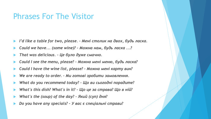 Phrases For The Visitor. I’d like a table for two, please. – Мені столик на двох, будь ласка. Could we have... (some wine)? – Можна нам, будь ласка ...? That was delicious. – Це було дуже смачно. Could I see the menu, please? – Можна мені меню, будь ласка? Could I have the wine list, please? – Можна мені карту вин? We are ready to order. – Ми готові зробити замовлення. What do you recommend today? – Що ви сьогодні порадите? What's this dish? What's in it? – Що це за страва? Що в ній? What's the (soup) of the day? – Який (суп) дня? Do you have any specials? – У вас є спеціальні страви? 
