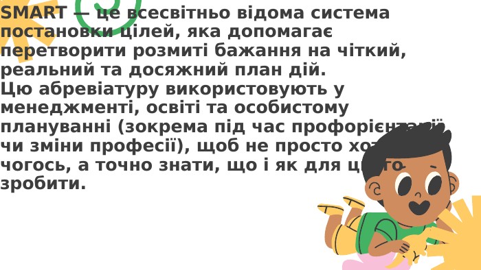 SMART — це всесвітньо відома система постановки цілей, яка допомагає перетворити розмиті бажання на чіткий, реальний та досяжний план дій. Цю абревіатуру використовують у менеджменті, освіті та особистому плануванні (зокрема під час профорієнтації чи зміни професії), щоб не просто хотіти чогось, а точно знати, що і як для цього зробити.